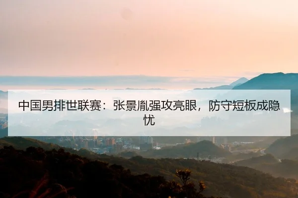 中国男排世联赛：张景胤强攻亮眼，防守短板成隐忧
