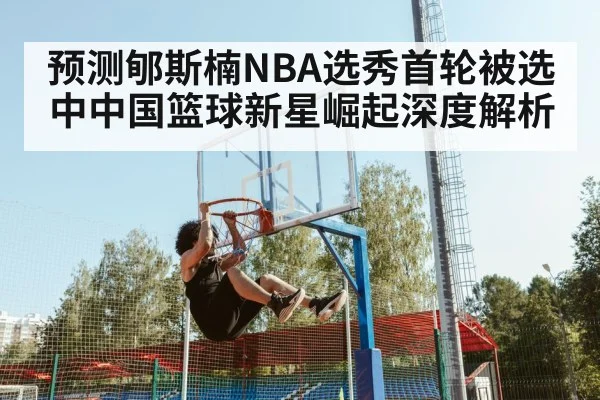 预测郇斯楠NBA选秀首轮被选中中国篮球新星崛起深度解析