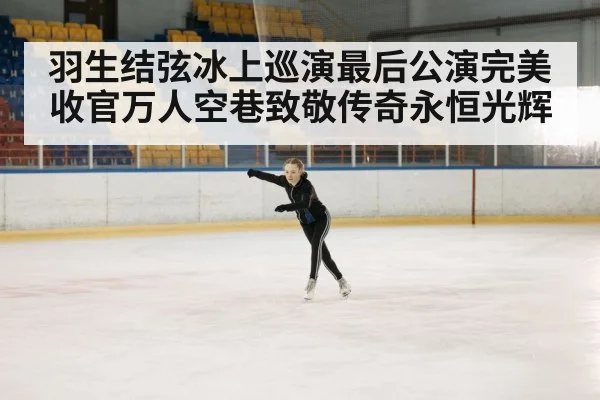 羽生结弦冰上巡演最后公演完美收官万人空巷致敬传奇永恒光辉